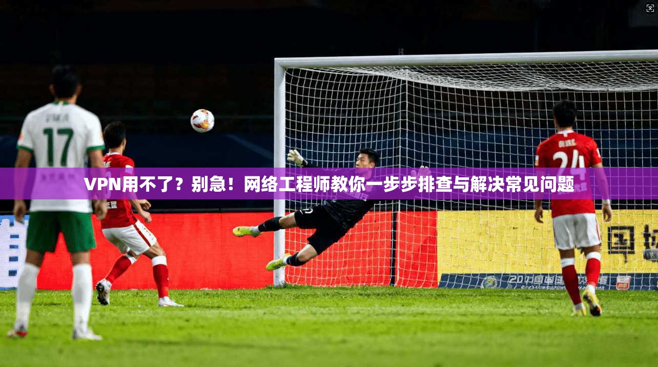 VPN用不了？别急！网络工程师教你一步步排查与解决常见问题
