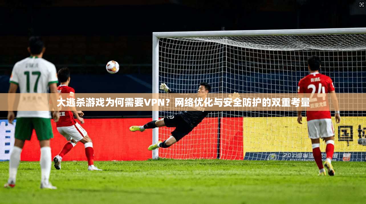 大逃杀游戏为何需要VPN？网络优化与安全防护的双重考量