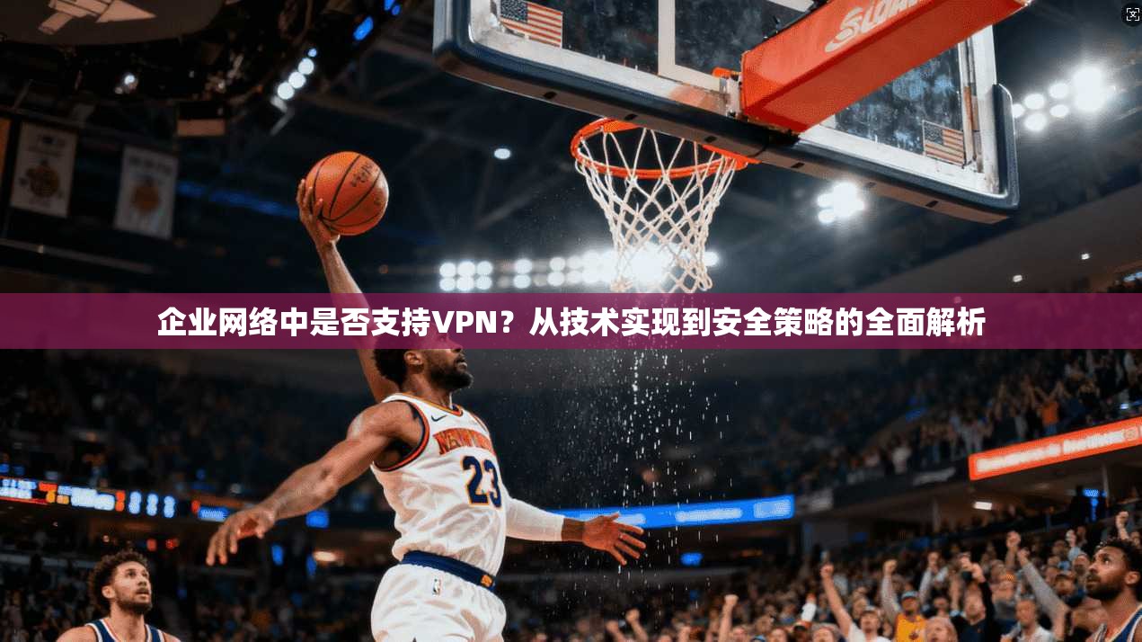 企业网络中是否支持VPN？从技术实现到安全策略的全面解析
