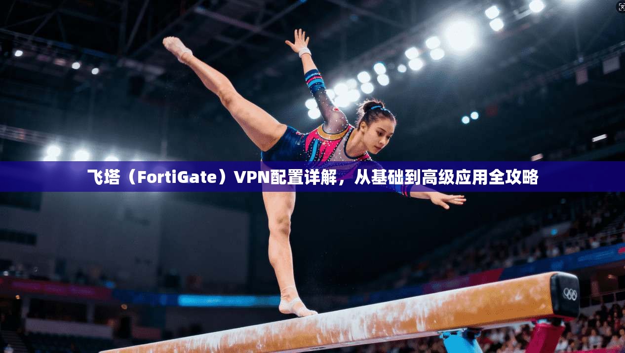 飞塔（FortiGate）VPN配置详解，从基础到高级应用全攻略