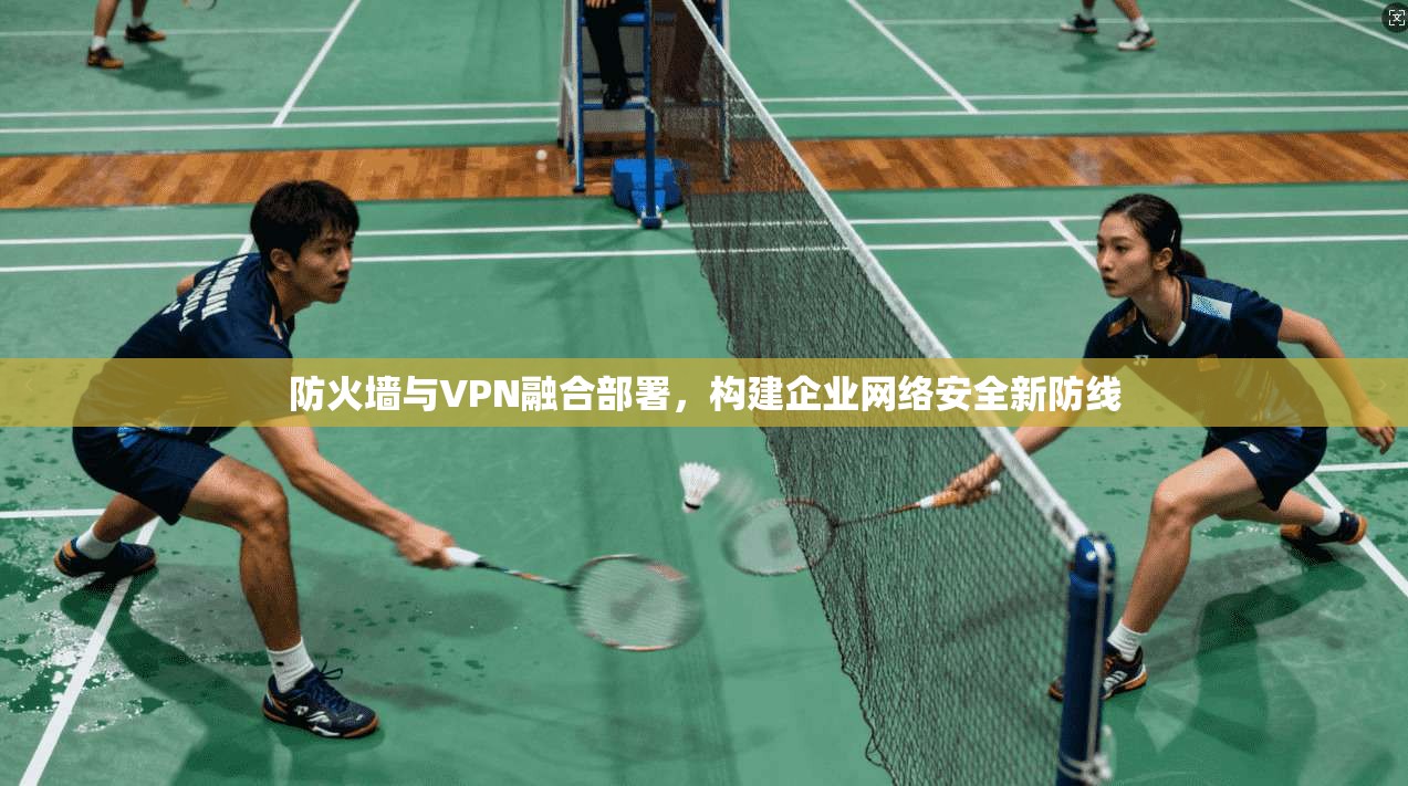 防火墙与VPN融合部署，构建企业网络安全新防线