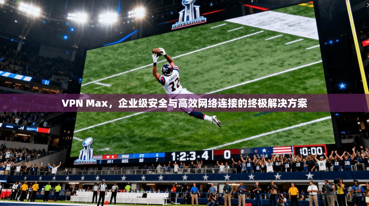 VPN Max，企业级安全与高效网络连接的终极解决方案