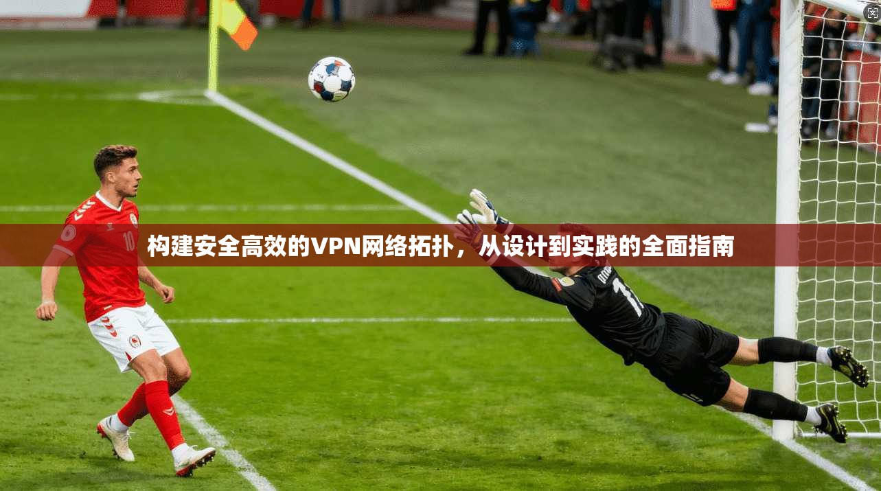 构建安全高效的VPN网络拓扑，从设计到实践的全面指南