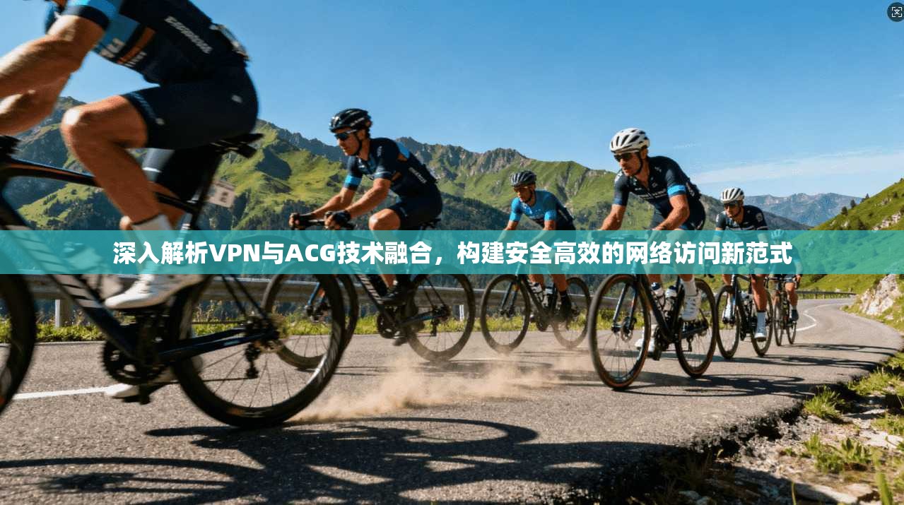深入解析VPN与ACG技术融合，构建安全高效的网络访问新范式