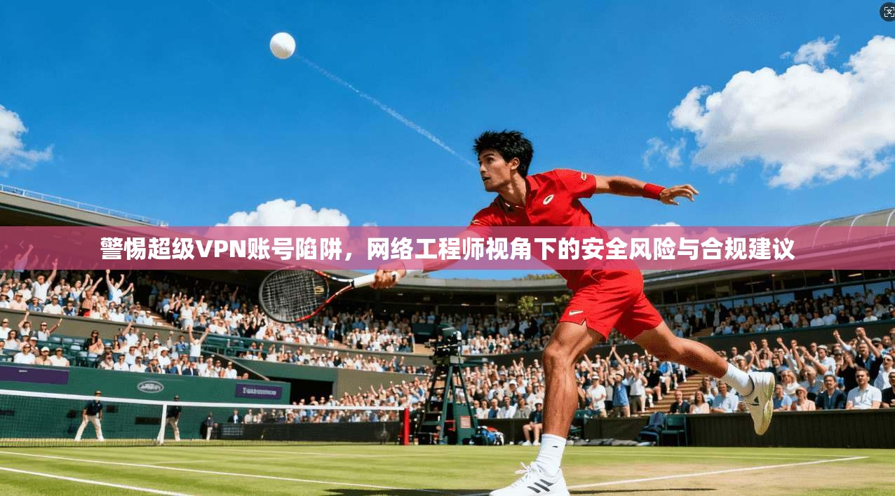 警惕超级VPN账号陷阱，网络工程师视角下的安全风险与合规建议