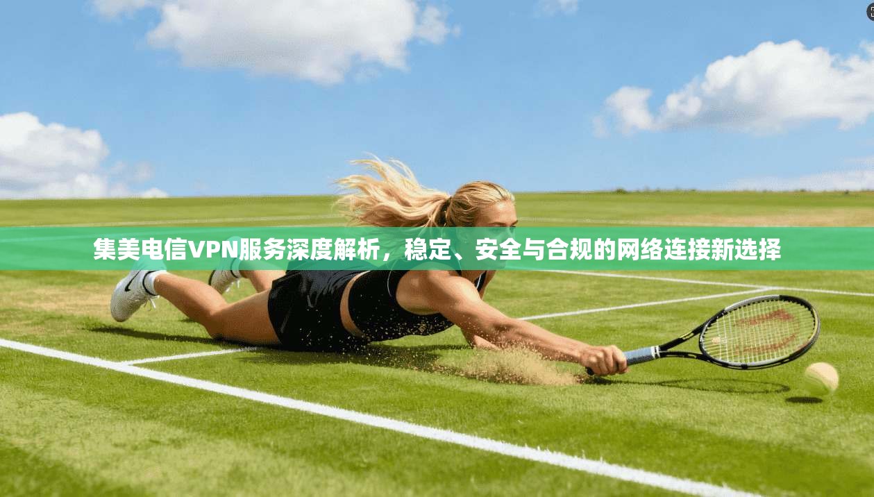 集美电信VPN服务深度解析，稳定、安全与合规的网络连接新选择