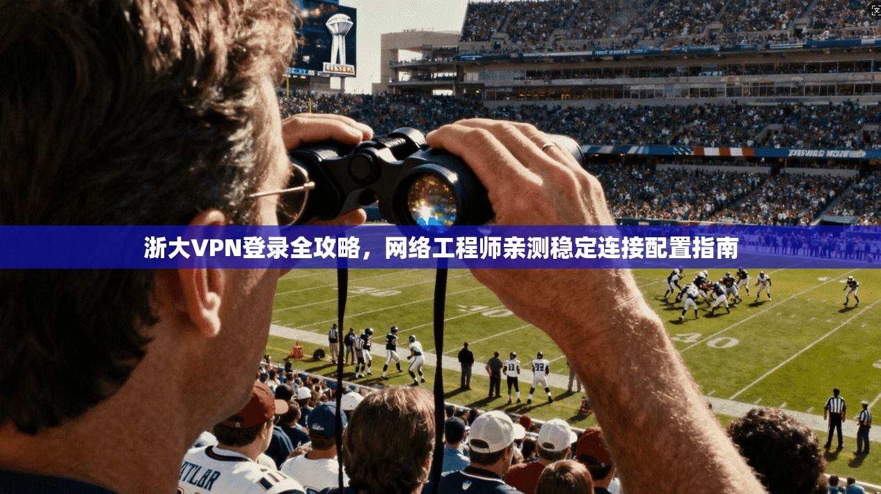 浙大VPN登录全攻略，网络工程师亲测稳定连接配置指南