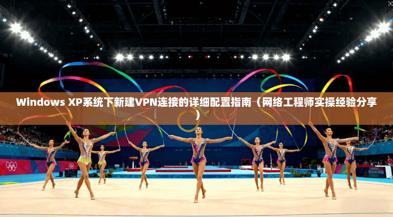 Windows XP系统下新建VPN连接的详细配置指南（网络工程师实操经验分享）