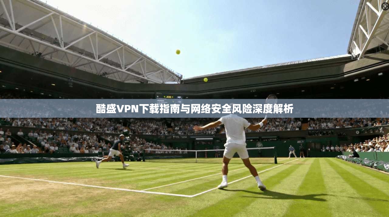 酷盛VPN下载指南与网络安全风险深度解析