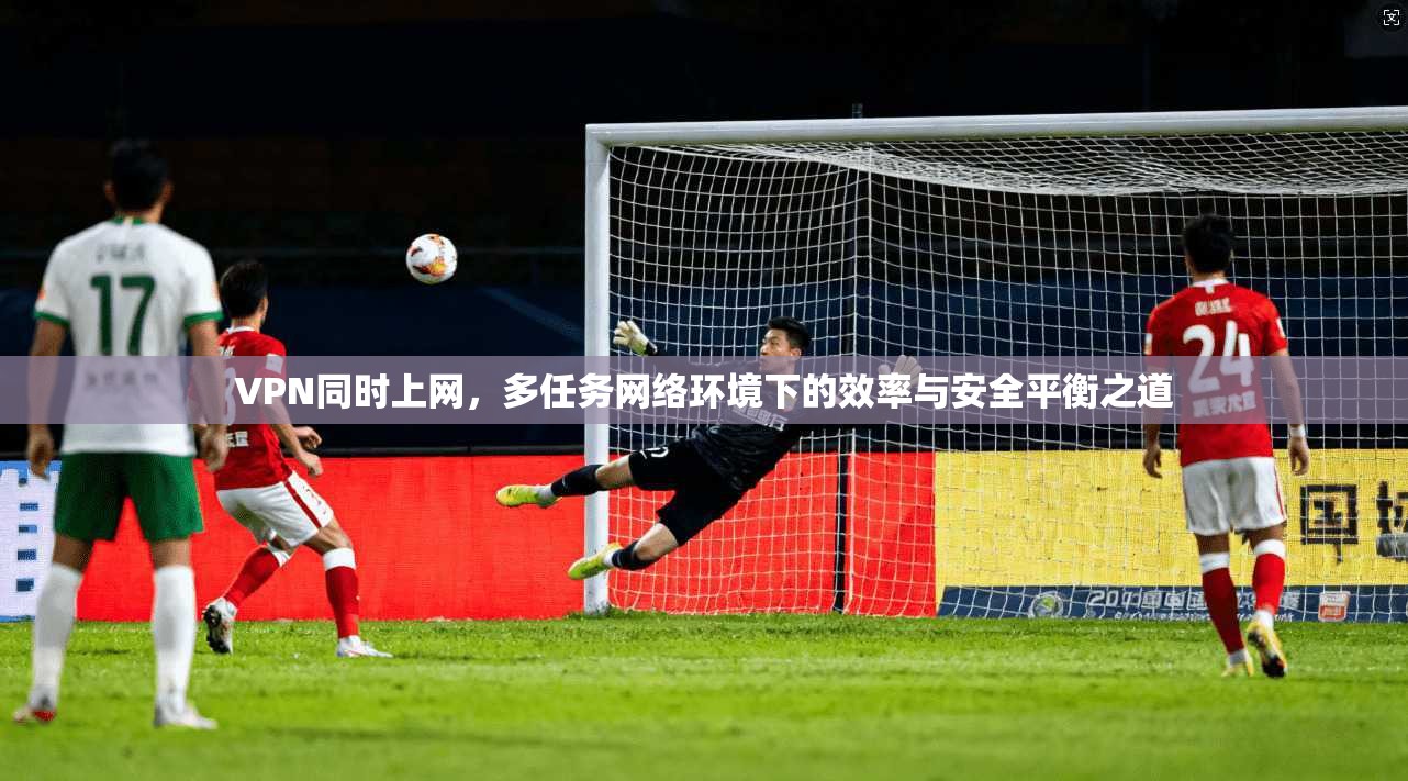 VPN同时上网，多任务网络环境下的效率与安全平衡之道