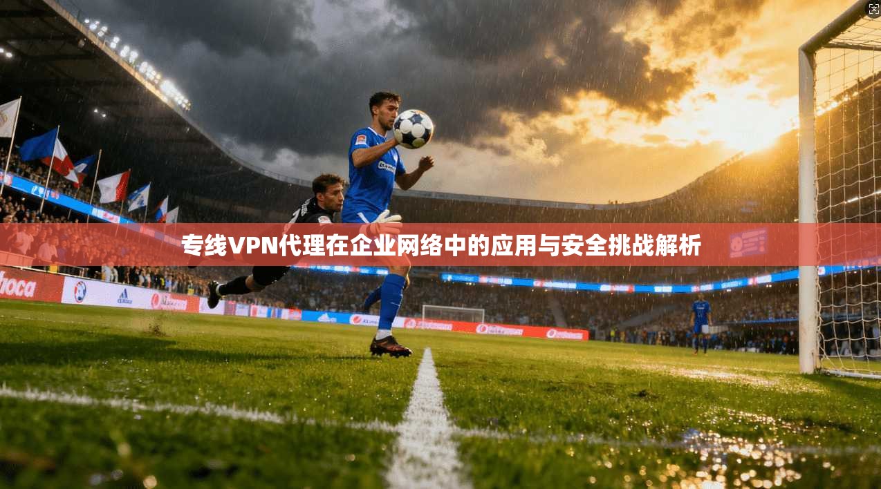 专线VPN代理在企业网络中的应用与安全挑战解析