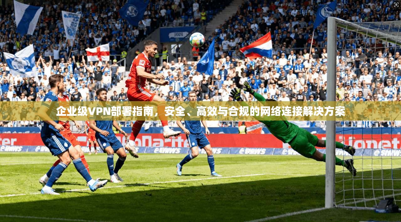 企业级VPN部署指南，安全、高效与合规的网络连接解决方案