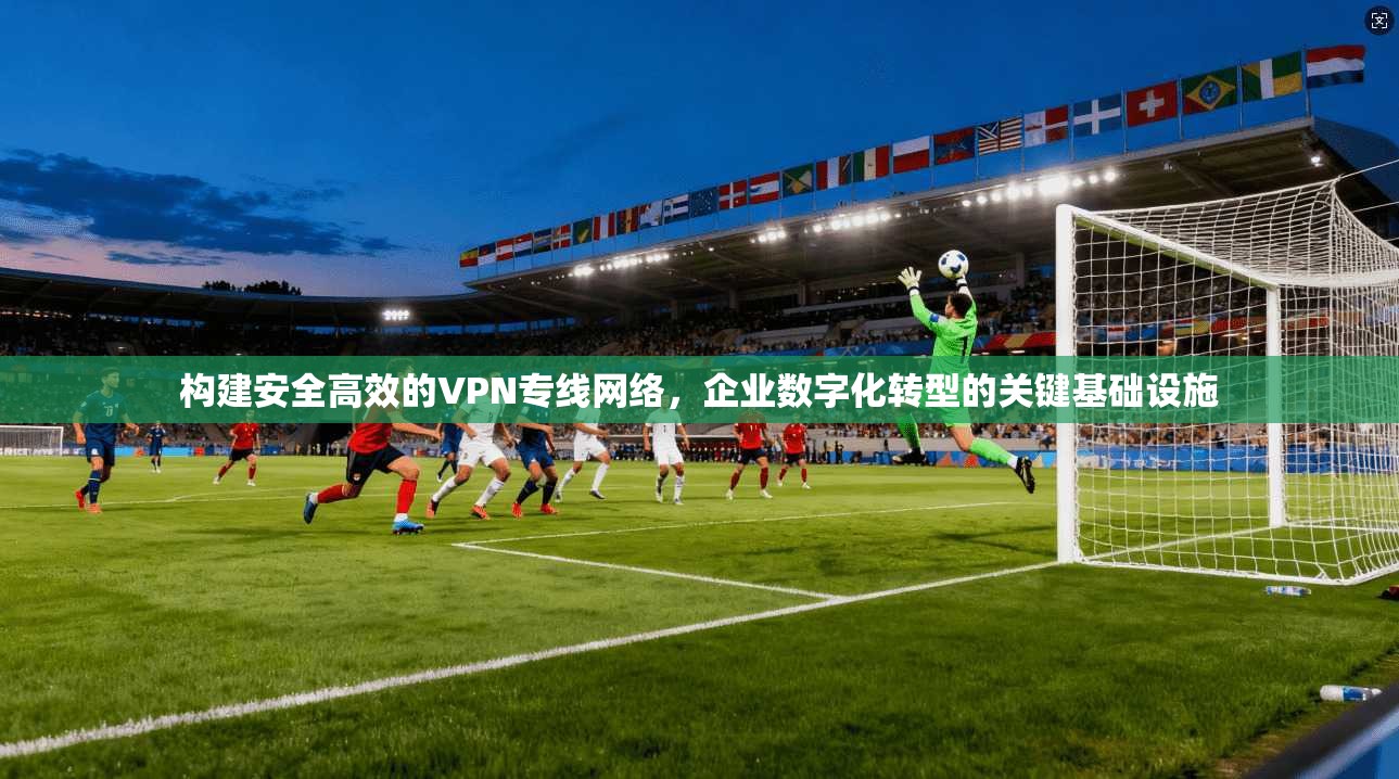 构建安全高效的VPN专线网络，企业数字化转型的关键基础设施