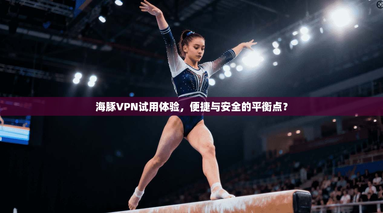 海豚VPN试用体验，便捷与安全的平衡点？