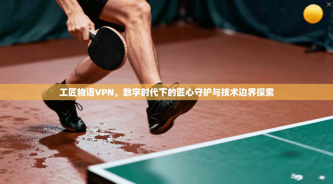 工匠物语VPN，数字时代下的匠心守护与技术边界探索
