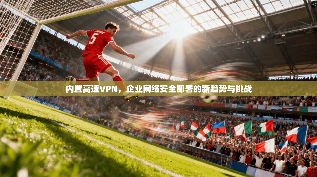 内置高速VPN，企业网络安全部署的新趋势与挑战